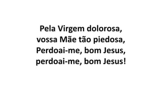 Pela Virgem dolorosa,
vossa Mãe tão piedosa,
Perdoai-me, bom Jesus,
perdoai-me, bom Jesus!
 