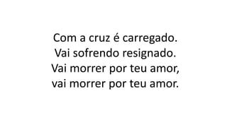 Com a cruz é carregado.
Vai sofrendo resignado.
Vai morrer por teu amor,
vai morrer por teu amor.
 