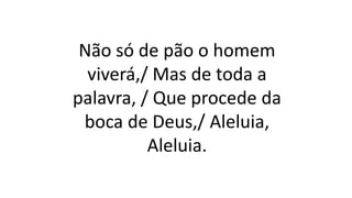 Não só de pão o homem
viverá,/ Mas de toda a
palavra, / Que procede da
boca de Deus,/ Aleluia,
Aleluia.
 
