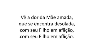 Vê a dor da Mãe amada,
que se encontra desolada,
com seu Filho em aflição,
com seu Filho em aflição.
 