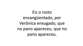 Eis o rosto
ensangüentado, por
Verônica enxugado, que
no pano apareceu, que no
pano apareceu.
 