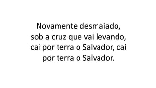 Novamente desmaiado,
sob a cruz que vai levando,
cai por terra o Salvador, cai
por terra o Salvador.
 