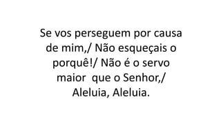 Se vos perseguem por causa
de mim,/ Não esqueçais o
porquê!/ Não é o servo
maior que o Senhor,/
Aleluia, Aleluia.
 