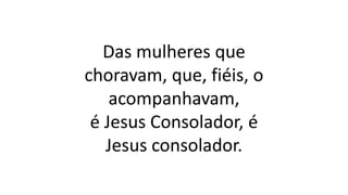 Das mulheres que
choravam, que, fiéis, o
acompanhavam,
é Jesus Consolador, é
Jesus consolador.
 