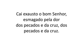 Cai exausto o bom Senhor,
esmagado pela dor
dos pecados e da cruz, dos
pecados e da cruz.
 