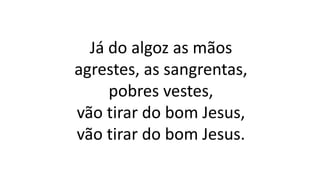 Já do algoz as mãos
agrestes, as sangrentas,
pobres vestes,
vão tirar do bom Jesus,
vão tirar do bom Jesus.
 