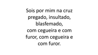 Sois por mim na cruz
pregado, insultado,
blasfemado,
com cegueira e com
furor, com cegueira e
com furor.
 