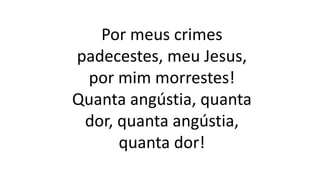 Por meus crimes
padecestes, meu Jesus,
por mim morrestes!
Quanta angústia, quanta
dor, quanta angústia,
quanta dor!
 