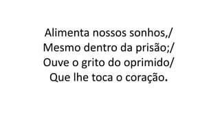 Alimenta nossos sonhos,/
Mesmo dentro da prisão;/
Ouve o grito do oprimido/
Que lhe toca o coração.
 