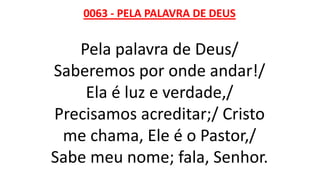 0063 - PELA PALAVRA DE DEUS
Pela palavra de Deus/
Saberemos por onde andar!/
Ela é luz e verdade,/
Precisamos acreditar;/ Cristo
me chama, Ele é o Pastor,/
Sabe meu nome; fala, Senhor.
 