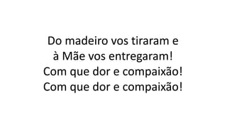 Do madeiro vos tiraram e
à Mãe vos entregaram!
Com que dor e compaixão!
Com que dor e compaixão!
 