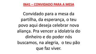 0641 – CONVIDADO PARA A MESA
Convidado para a mesa da
partilha, da esperança, o teu
povo aqui deseja celebrar nova
aliança. Pra vencer a idolatria do
dinheiro e do poder nós
buscamos, na alegria, o teu pão
que faz viver.
 