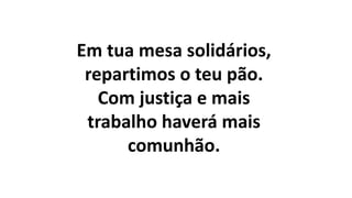 Em tua mesa solidários,
repartimos o teu pão.
Com justiça e mais
trabalho haverá mais
comunhão.
 