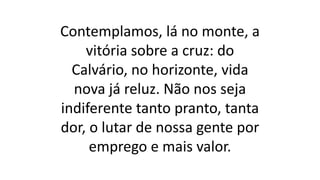 Contemplamos, lá no monte, a
vitória sobre a cruz: do
Calvário, no horizonte, vida
nova já reluz. Não nos seja
indiferente tanto pranto, tanta
dor, o lutar de nossa gente por
emprego e mais valor.
 