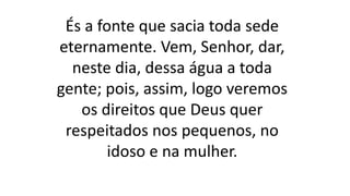 És a fonte que sacia toda sede
eternamente. Vem, Senhor, dar,
neste dia, dessa água a toda
gente; pois, assim, logo veremos
os direitos que Deus quer
respeitados nos pequenos, no
idoso e na mulher.
 