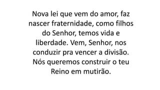 Nova lei que vem do amor, faz
nascer fraternidade, como filhos
do Senhor, temos vida e
liberdade. Vem, Senhor, nos
conduzir pra vencer a divisão.
Nós queremos construir o teu
Reino em mutirão.
 