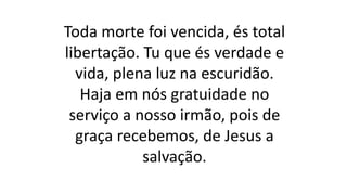 Toda morte foi vencida, és total
libertação. Tu que és verdade e
vida, plena luz na escuridão.
Haja em nós gratuidade no
serviço a nosso irmão, pois de
graça recebemos, de Jesus a
salvação.
 