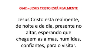 0642 – JESUS CRISTO ESTÁ REALMENTE
Jesus Cristo está realmente,
de noite e de dia, presente no
altar, esperando que
cheguem as almas, humildes,
confiantes, para o visitar.
 