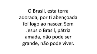 O Brasil, esta terra
adorada, por ti abençoada
foi logo ao nascer. Sem
Jesus o Brasil, pátria
amada, não pode ser
grande, não pode viver.
 