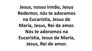 Jesus, nosso irmão, Jesus
Redentor, nós te adoramos
na Eucaristia, Jesus de
Maria, Jesus, Rei de amor.
Nós te adoramos na
Eucaristia, Jesus de Maria,
Jesus, Rei de amor.
 
