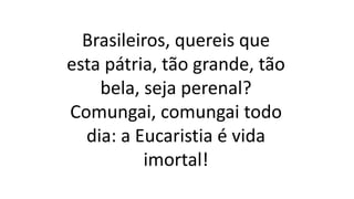 Brasileiros, quereis que
esta pátria, tão grande, tão
bela, seja perenal?
Comungai, comungai todo
dia: a Eucaristia é vida
imortal!
 
