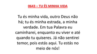 0643 – TU ÉS MINHA VIDA
Tu és minha vida, outro Deus não
há; tu és minha estrada, a minha
verdade. Em tua Palavra eu
caminharei, enquanto eu viver e até
quando tu quiseres. Já não sentirei
temor, pois estás aqui. Tu estás no
meio de nós!
 