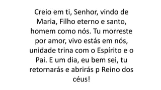 Creio em ti, Senhor, vindo de
Maria, Filho eterno e santo,
homem como nós. Tu morreste
por amor, vivo estás em nós,
unidade trina com o Espírito e o
Pai. E um dia, eu bem sei, tu
retornarás e abrirás p Reino dos
céus!
 