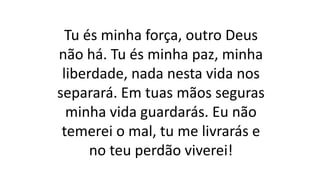 Tu és minha força, outro Deus
não há. Tu és minha paz, minha
liberdade, nada nesta vida nos
separará. Em tuas mãos seguras
minha vida guardarás. Eu não
temerei o mal, tu me livrarás e
no teu perdão viverei!
 