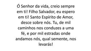 Ó Senhor da vida, creio sempre
em ti! Filho Salvador, eu espero
em ti! Santo Espírito de Amor,
desce sobre nós. Tu, de mil
caminhos nos conduzes a uma
fé, e por mil estradas onde
andamos nós, qual semente, nos
levarás!
 