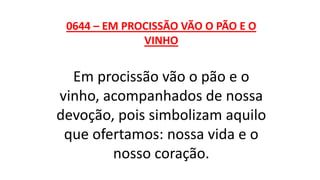 0644 – EM PROCISSÃO VÃO O PÃO E O
VINHO
Em procissão vão o pão e o
vinho, acompanhados de nossa
devoção, pois simbolizam aquilo
que ofertamos: nossa vida e o
nosso coração.
 