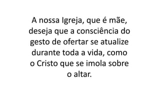 A nossa Igreja, que é mãe,
deseja que a consciência do
gesto de ofertar se atualize
durante toda a vida, como
o Cristo que se imola sobre
o altar.
 