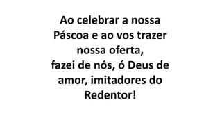Ao celebrar a nossa
Páscoa e ao vos trazer
nossa oferta,
fazei de nós, ó Deus de
amor, imitadores do
Redentor!
 