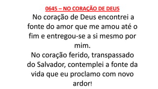 0645 – NO CORAÇÃO DE DEUS
No coração de Deus encontrei a
fonte do amor que me amou até o
fim e entregou-se a si mesmo por
mim.
No coração ferido, transpassado
do Salvador, contemplei a fonte da
vida que eu proclamo com novo
ardor!
 