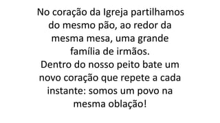 No coração da Igreja partilhamos
do mesmo pão, ao redor da
mesma mesa, uma grande
família de irmãos.
Dentro do nosso peito bate um
novo coração que repete a cada
instante: somos um povo na
mesma oblação!
 