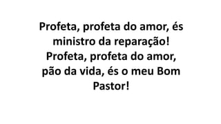 Profeta, profeta do amor, és
ministro da reparação!
Profeta, profeta do amor,
pão da vida, és o meu Bom
Pastor!
 