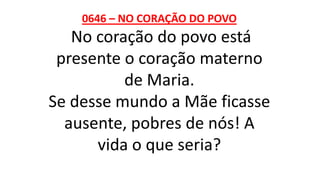 0646 – NO CORAÇÃO DO POVO
No coração do povo está
presente o coração materno
de Maria.
Se desse mundo a Mãe ficasse
ausente, pobres de nós! A
vida o que seria?
 
