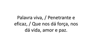 Palavra viva, / Penetrante e
eficaz, / Que nos dá força, nos
dá vida, amor e paz.
 