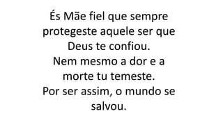 És Mãe fiel que sempre
protegeste aquele ser que
Deus te confiou.
Nem mesmo a dor e a
morte tu temeste.
Por ser assim, o mundo se
salvou.
 