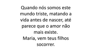 Quando nós somos este
mundo triste, matando a
vida antes de nascer, até
parece que o amor não
mais existe.
Maria, vem teus filhos
socorrer.
 