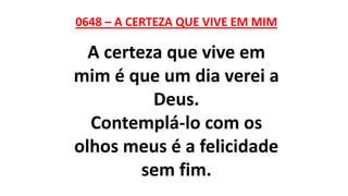 0648 – A CERTEZA QUE VIVE EM MIM
A certeza que vive em
mim é que um dia verei a
Deus.
Contemplá-lo com os
olhos meus é a felicidade
sem fim.
 