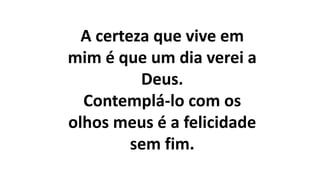 A certeza que vive em
mim é que um dia verei a
Deus.
Contemplá-lo com os
olhos meus é a felicidade
sem fim.
 