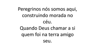 Peregrinos nós somos aqui,
construindo morada no
céu.
Quando Deus chamar a si
quem foi na terra amigo
seu.
 