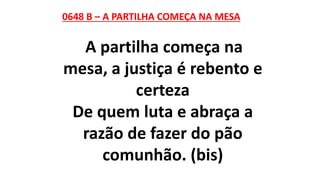 0648 B – A PARTILHA COMEÇA NA MESA
A partilha começa na
mesa, a justiça é rebento e
certeza
De quem luta e abraça a
razão de fazer do pão
comunhão. (bis)
 