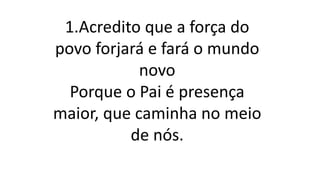 1.Acredito que a força do
povo forjará e fará o mundo
novo
Porque o Pai é presença
maior, que caminha no meio
de nós.
 