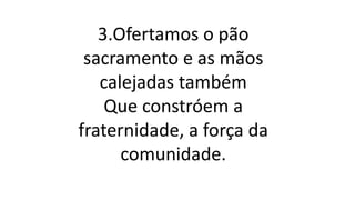 3.Ofertamos o pão
sacramento e as mãos
calejadas também
Que constróem a
fraternidade, a força da
comunidade.
 