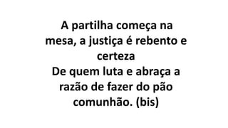 A partilha começa na
mesa, a justiça é rebento e
certeza
De quem luta e abraça a
razão de fazer do pão
comunhão. (bis)
 
