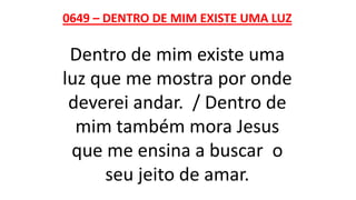 0649 – DENTRO DE MIM EXISTE UMA LUZ
Dentro de mim existe uma
luz que me mostra por onde
deverei andar. / Dentro de
mim também mora Jesus
que me ensina a buscar o
seu jeito de amar.
 