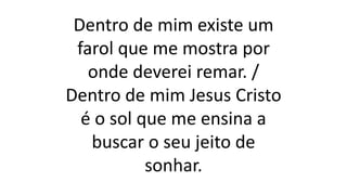 Dentro de mim existe um
farol que me mostra por
onde deverei remar. /
Dentro de mim Jesus Cristo
é o sol que me ensina a
buscar o seu jeito de
sonhar.
 