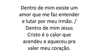 Dentro de mim existe um
amor que me faz entender
e lutar por meu irmão. /
Dentro de mim Jesus
Cristo é o calor que
acendeu e aqueceu pra
valer meu coração.
 