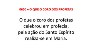 0650 – O QUE O CORO DOS PROFETAS
O que o coro dos profetas
celebrou em profecia,
pela ação do Santo Espírito
realiza-se em Maria.
 